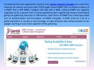 Consistently the item applications stacked onto virtual network simulator are restrictive,
however do contain and work with TCP/IP gages based SNMP. One incredible instance of
a SNMP Test is HPE NNMi. Gadgets that talk with a NMS, utilizing SNMP, are regularly
organized to be a person from a known gathering with a gathering string or watchword
giving the gathering character or affirmation. Later forms of SNMP use a more grounded
sort of Authentication and Encryption of SNMP messages. A NMS must be a bit of a
gathering before it can get or see messages or take off game plan enhancements to the
gadgets starting at now some segment of the gathering.
 