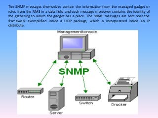 The SNMP messages themselves contain the information from the managed gadget or
rules from the NMS in a data field and each message moreover contains the identity of
the gathering to which the gadget has a place. The SNMP messages are sent over the
framework exemplified inside a UDP package, which is incorporated inside an IP
distribute.
 