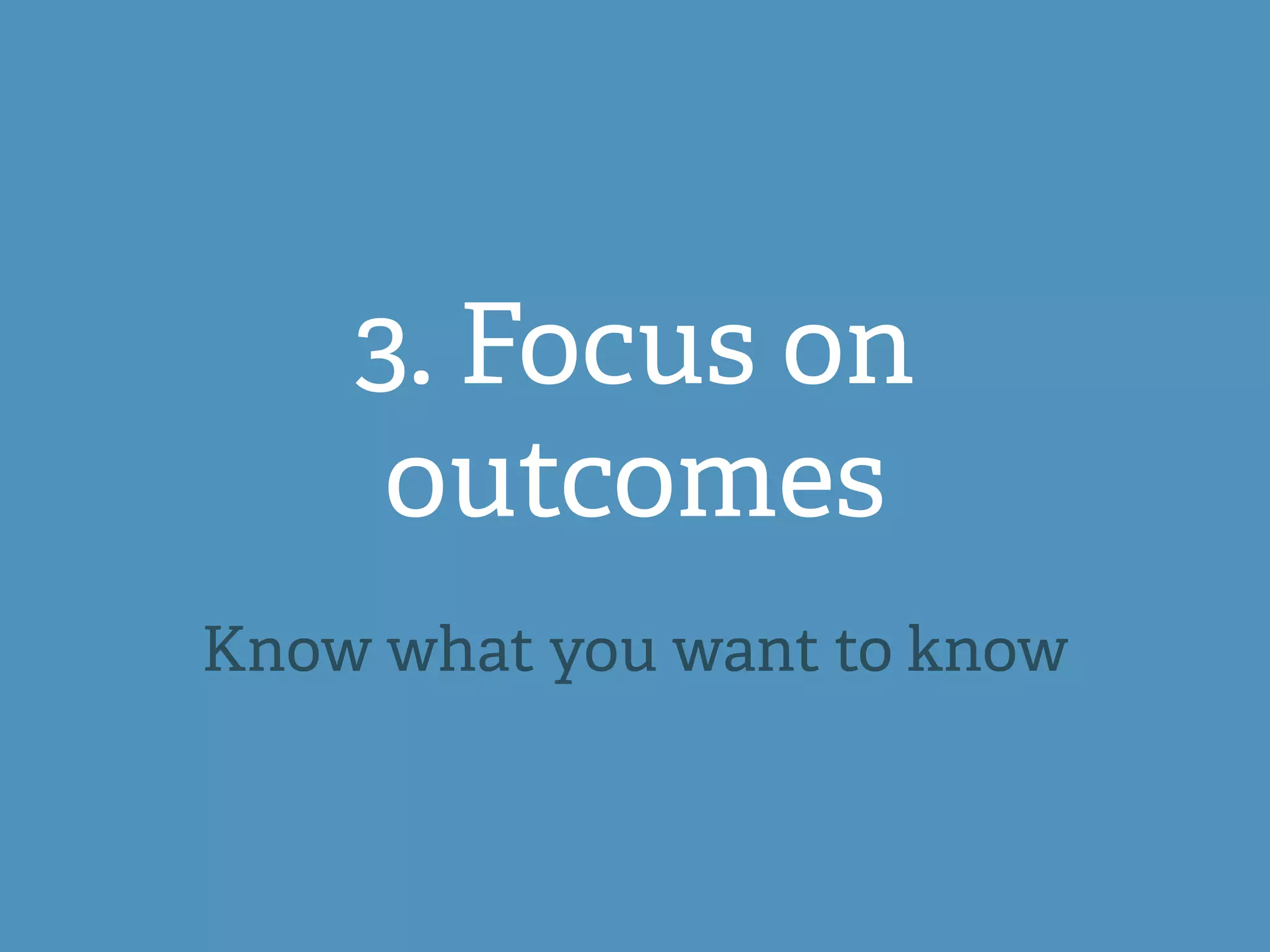 3. Focus on
outcomes
Know what you want to know
 