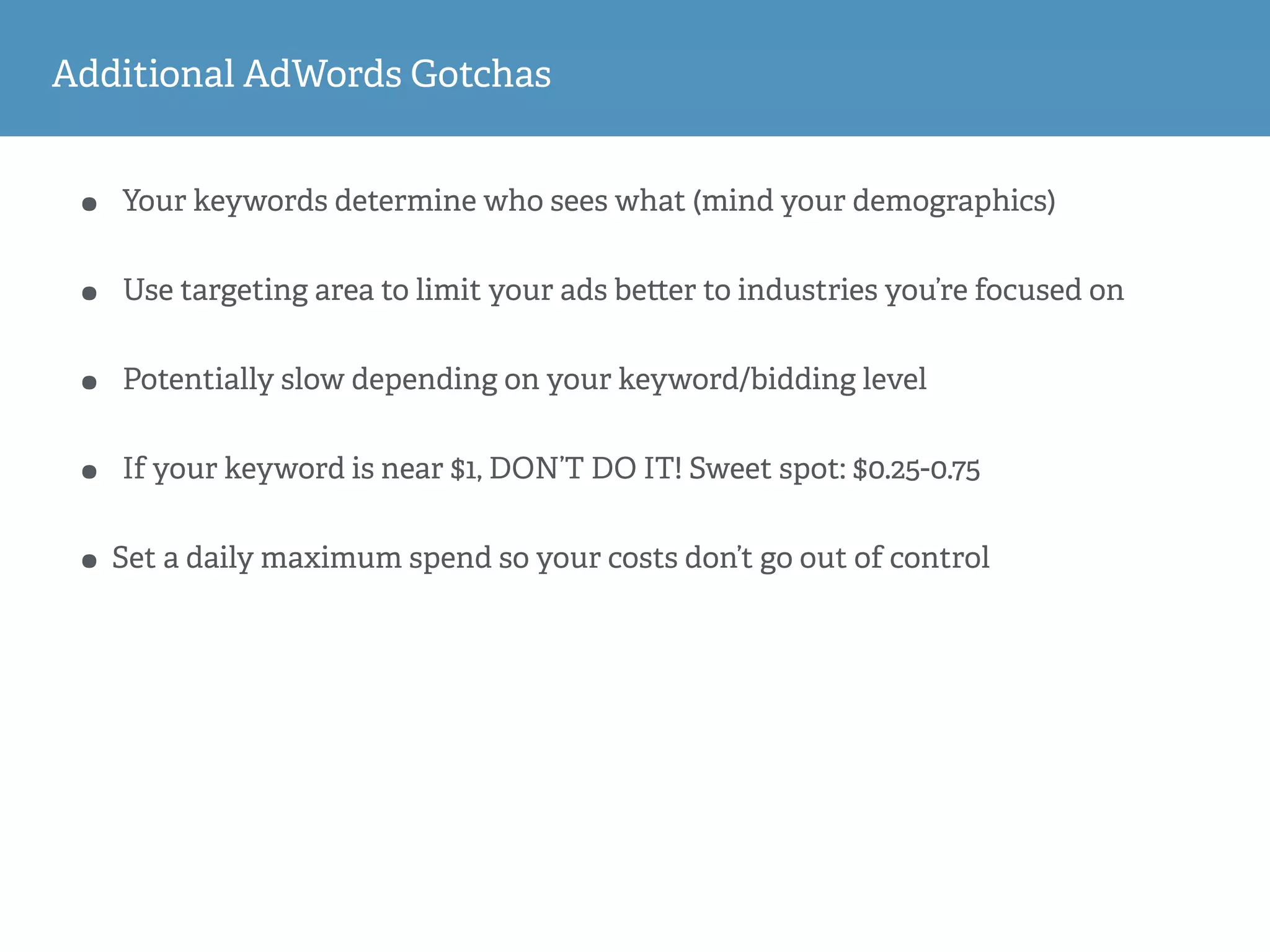Additional AdWords Gotchas
• Your keywords determine who sees what (mind your demographics)
• Use targeting area to limit your ads be er to industries you’re focused on
• Potentially slow depending on your keyword/bidding level
• If your keyword is near $1, DON’T DO IT! Sweet spot: $0.25-0.75
• Set a daily maximum spend so your costs don’t go out of control
 