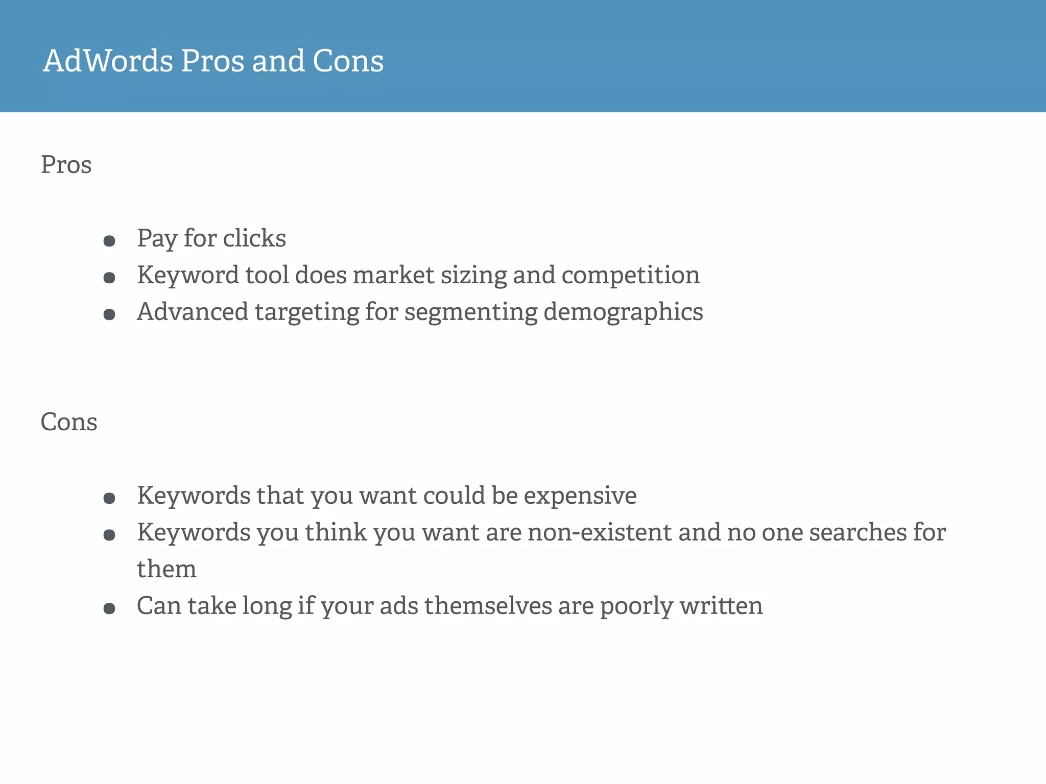 Pros
• Pay for clicks
• Keyword tool does market sizing and competition
• Advanced targeting for segmenting demographics
Cons
• Keywords that you want could be expensive
• Keywords you think you want are non-existent and no one searches for
them
• Can take long if your ads themselves are poorly wri en
AdWords Pros and Cons
 