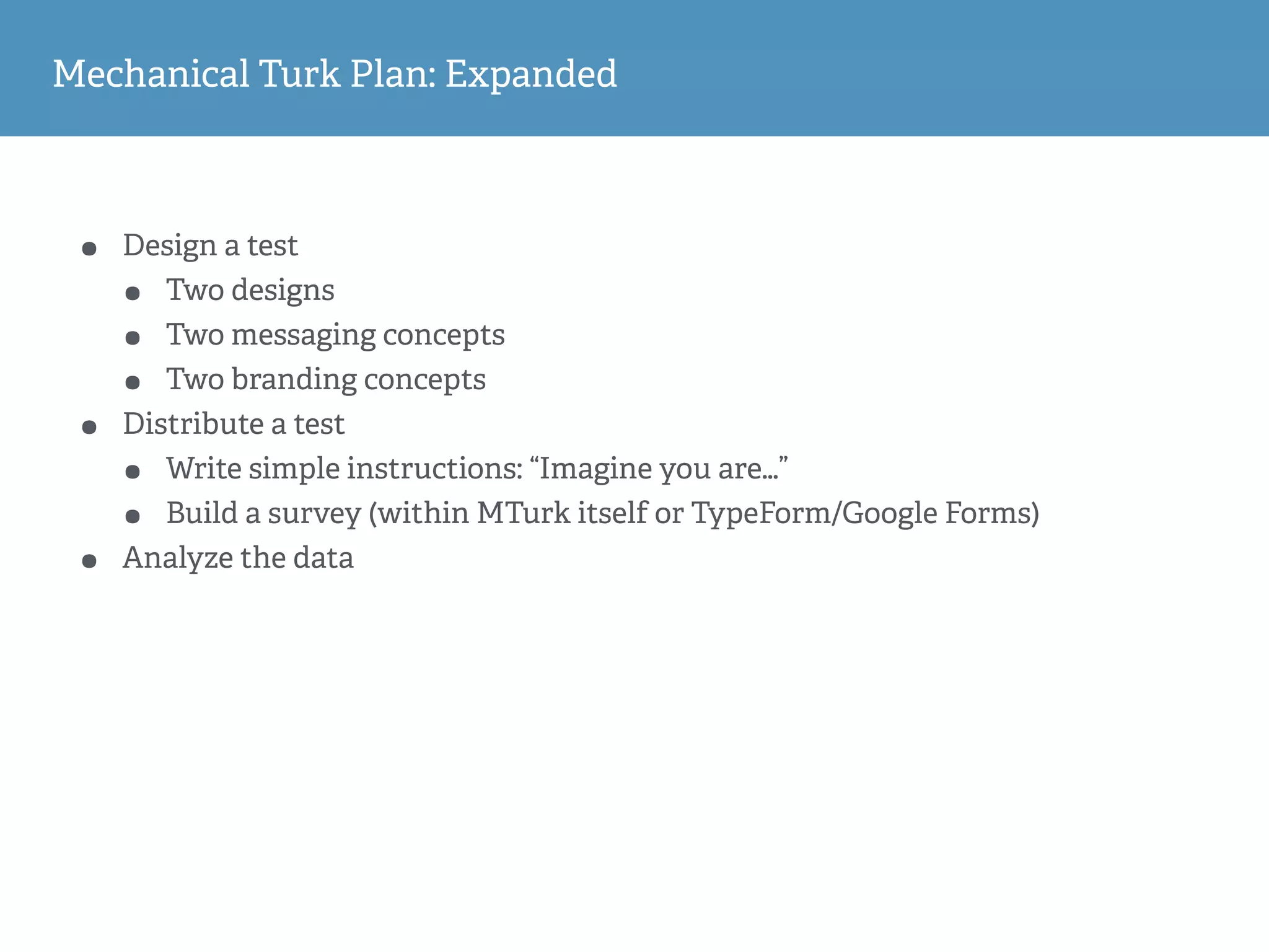 Mechanical Turk Plan: Expanded
• Design a test
• Two designs
• Two messaging concepts
• Two branding concepts
• Distribute a test
• Write simple instructions: “Imagine you are…”
• Build a survey (within MTurk itself or TypeForm/Google Forms)
• Analyze the data
 