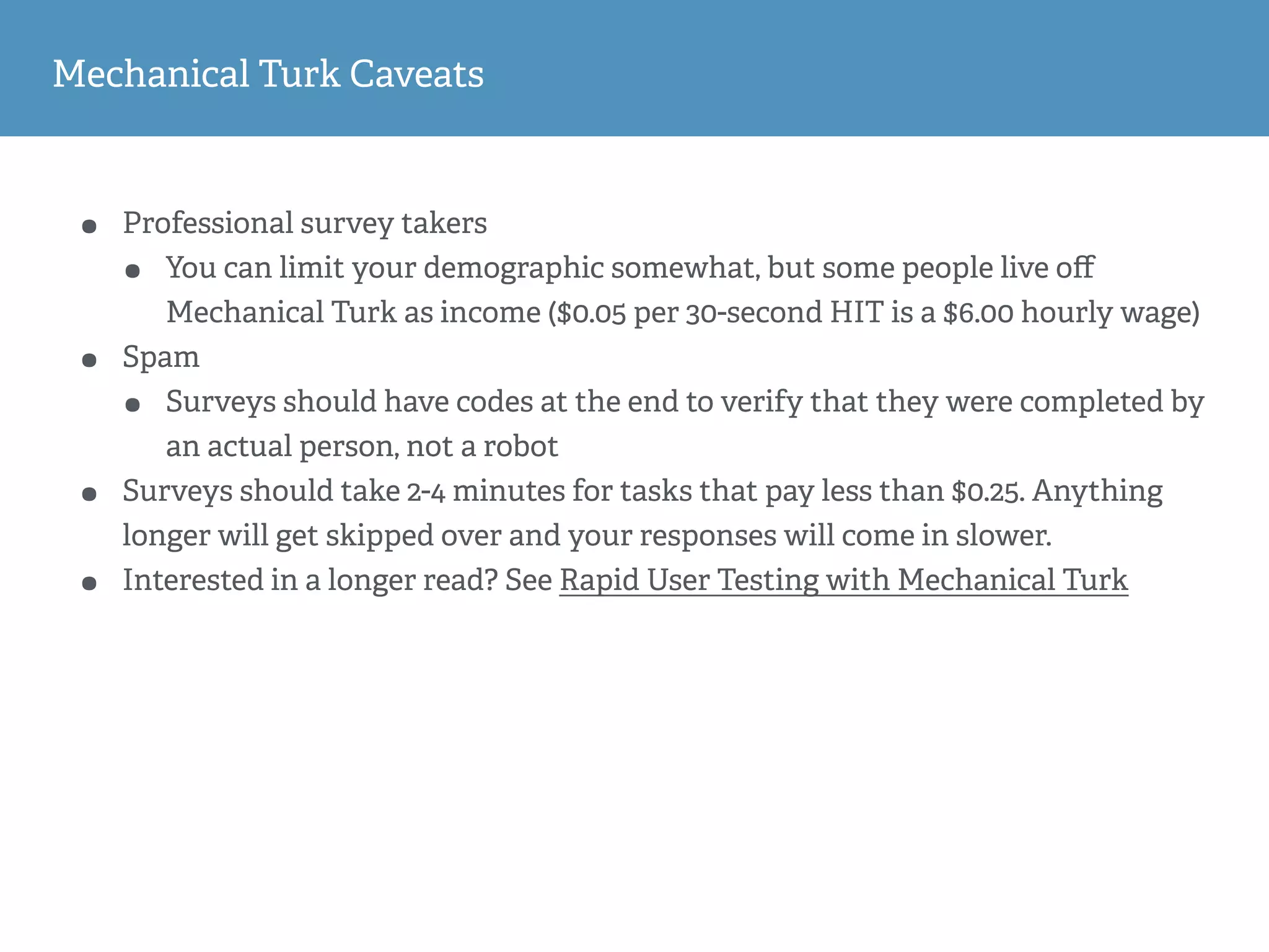 Mechanical Turk Caveats
• Professional survey takers
• You can limit your demographic somewhat, but some people live oﬀ
Mechanical Turk as income ($0.05 per 30-second HIT is a $6.00 hourly wage)
• Spam
• Surveys should have codes at the end to verify that they were completed by
an actual person, not a robot
• Surveys should take 2-4 minutes for tasks that pay less than $0.25. Anything
longer will get skipped over and your responses will come in slower.
• Interested in a longer read? See Rapid User Testing with Mechanical Turk
 