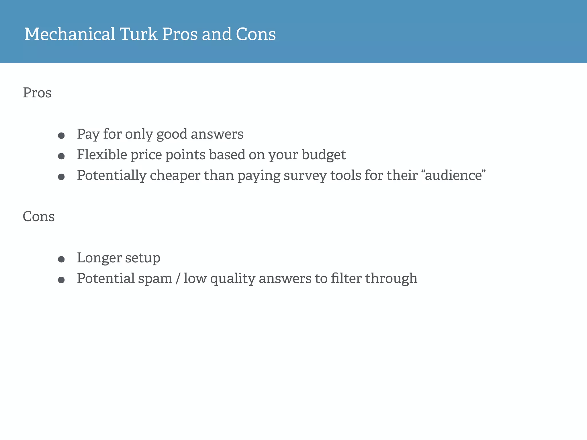 Mechanical Turk Pros and Cons
Pros
• Pay for only good answers
• Flexible price points based on your budget
• Potentially cheaper than paying survey tools for their “audience”
Cons
• Longer setup
• Potential spam / low quality answers to ﬁlter through
 
