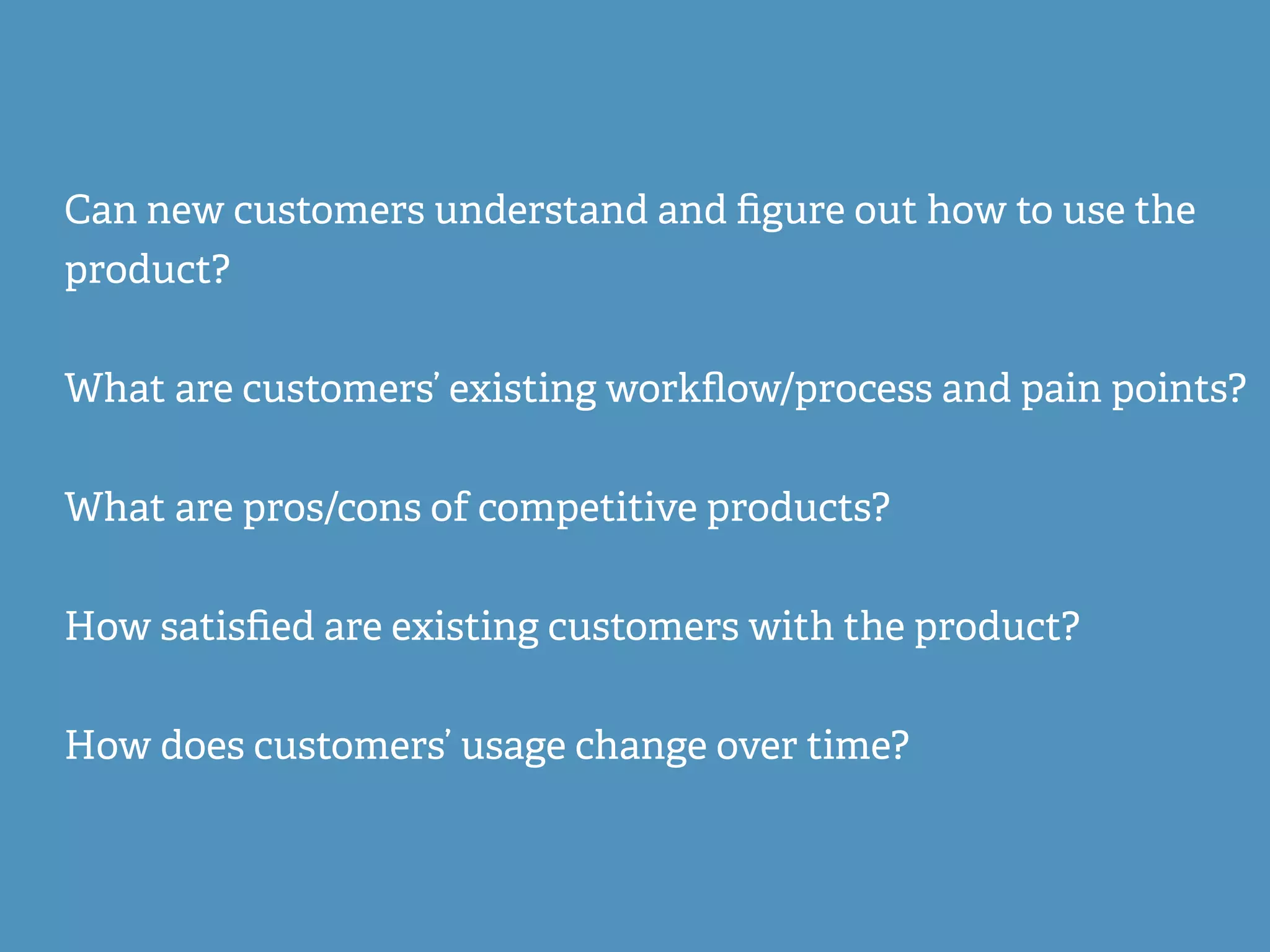Can new customers understand and ﬁgure out how to use the
product?
What are customers’ existing workﬂow/process and pain points?
What are pros/cons of competitive products?
How satisﬁed are existing customers with the product?
How does customers’ usage change over time?
 