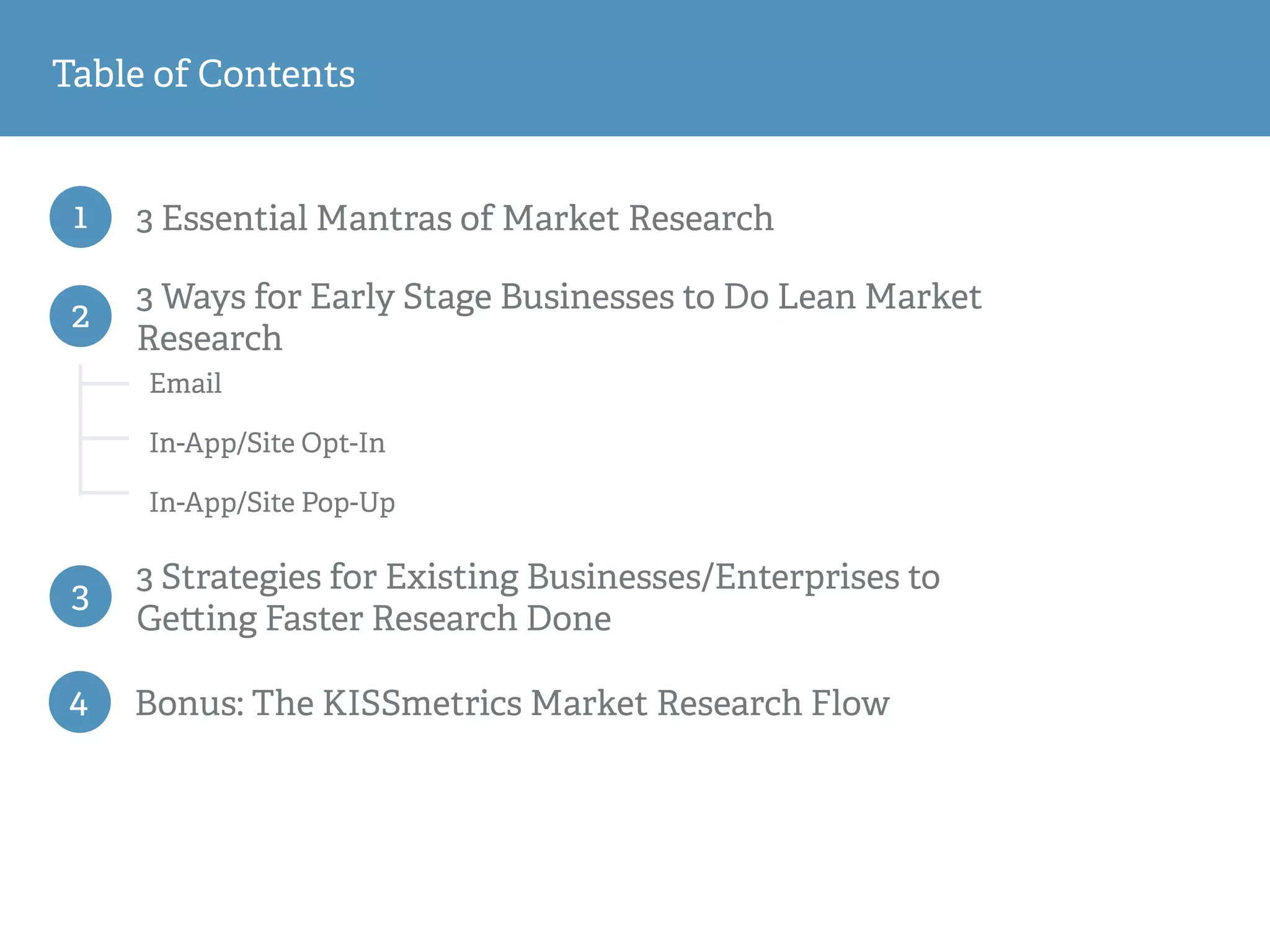 1 3 Essential Mantras of Market Research
Email
In-App/Site Opt-In
In-App/Site Pop-Up
2
3 Ways for Early Stage Businesses to Do Lean Market
Research
3
3 Strategies for Existing Businesses/Enterprises to
Ge ing Faster Research Done
Table of Contents
4 Bonus: The KISSmetrics Market Research Flow
 