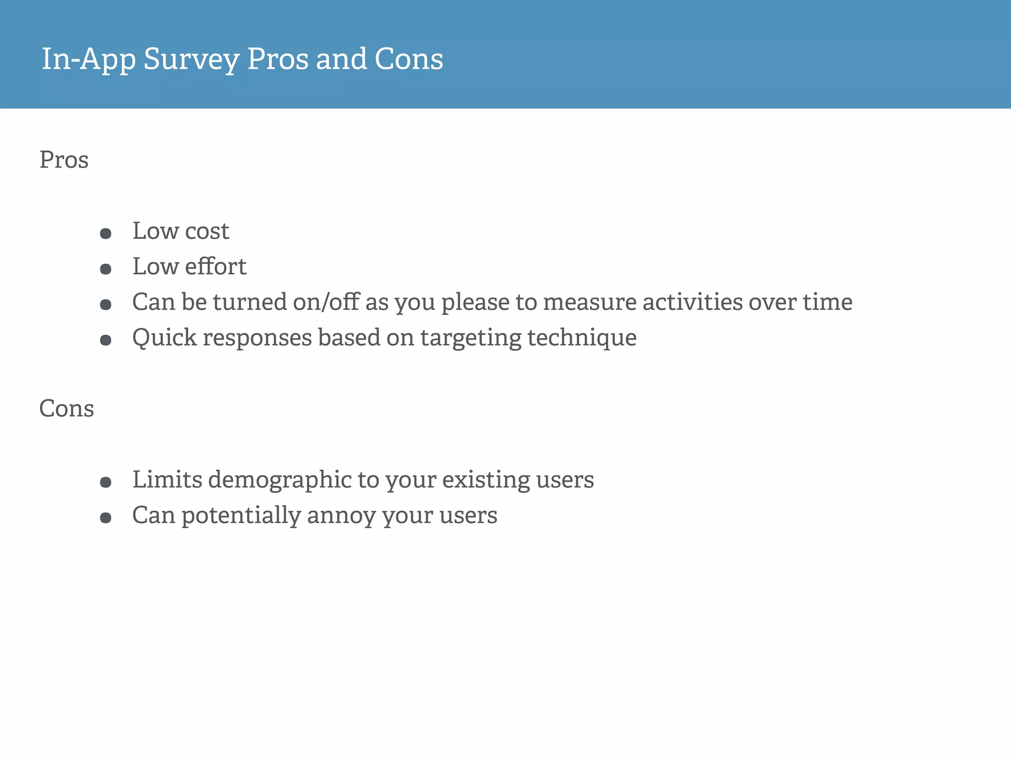 In-App Survey Pros and Cons
Pros
• Low cost
• Low eﬀort
• Can be turned on/oﬀ as you please to measure activities over time
• Quick responses based on targeting technique
Cons
• Limits demographic to your existing users
• Can potentially annoy your users
 