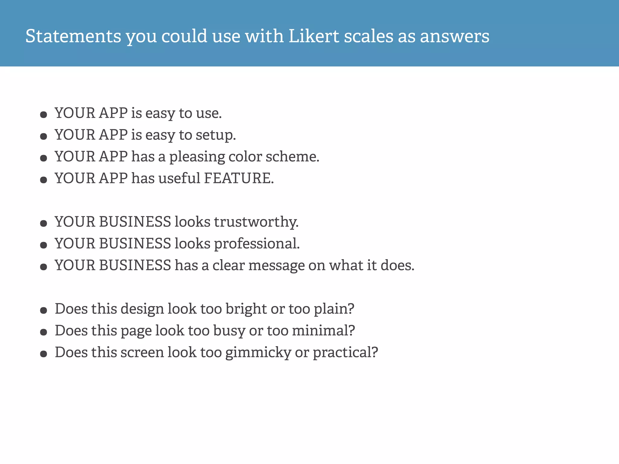 Statements you could use with Likert scales as answers
• YOUR APP is easy to use.
• YOUR APP is easy to setup.
• YOUR APP has a pleasing color scheme.
• YOUR APP has useful FEATURE.
• YOUR BUSINESS looks trustworthy.
• YOUR BUSINESS looks professional.
• YOUR BUSINESS has a clear message on what it does.
• Does this design look too bright or too plain?
• Does this page look too busy or too minimal?
• Does this screen look too gimmicky or practical?
 