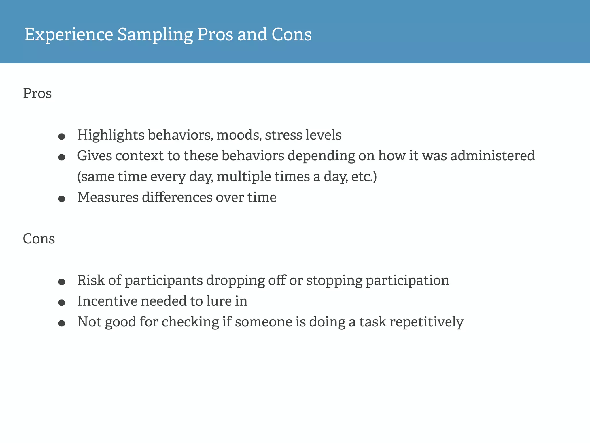 Pros
• Highlights behaviors, moods, stress levels
• Gives context to these behaviors depending on how it was administered
(same time every day, multiple times a day, etc.)
• Measures diﬀerences over time
Cons
• Risk of participants dropping oﬀ or stopping participation
• Incentive needed to lure in
• Not good for checking if someone is doing a task repetitively
Experience Sampling Pros and Cons
 