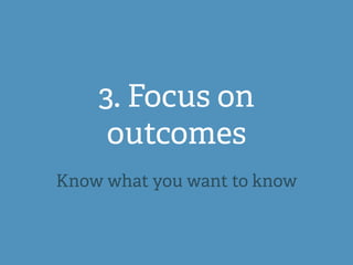 3. Focus on
outcomes
Know what you want to know
 