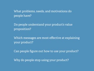 What problems, needs, and motivations do
people have?
Do people understand your product’s value
proposition?
Which messages are most eﬀective at explaining
your product?
Can people ﬁgure out how to use your product?
Why do people stop using your product?
 
