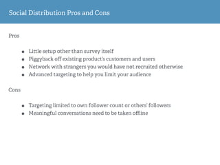 Pros
• Li le setup other than survey itself
• Piggyback oﬀ existing product’s customers and users
• Network with strangers you would have not recruited otherwise
• Advanced targeting to help you limit your audience
Cons
• Targeting limited to own follower count or others’ followers
• Meaningful conversations need to be taken oﬄine
Social Distribution Pros and Cons
 