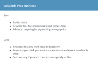 Pros
• Pay for clicks
• Keyword tool does market sizing and competition
• Advanced targeting for segmenting demographics
Cons
• Keywords that you want could be expensive
• Keywords you think you want are non-existent and no one searches for
them
• Can take long if your ads themselves are poorly wri en
AdWords Pros and Cons
 