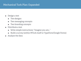 Mechanical Turk Plan: Expanded
• Design a test
• Two designs
• Two messaging concepts
• Two branding concepts
• Distribute a test
• Write simple instructions: “Imagine you are…”
• Build a survey (within MTurk itself or TypeForm/Google Forms)
• Analyze the data
 