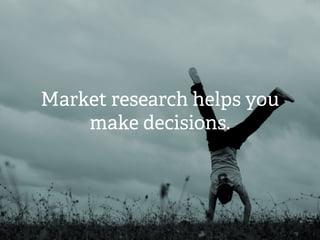 Market research helps you
make decisions.
 