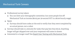 Mechanical Turk Caveats
• Professional survey takers
• You can limit your demographic somewhat, but some people live oﬀ
Mechanical Turk as income ($0.05 per 30-second HIT is a $6.00 hourly wage)
• Spam
• Surveys should have codes at the end to verify that they were completed by
an actual person, not a robot
• Surveys should take 2-4 minutes for tasks that pay less than $0.25. Anything
longer will get skipped over and your responses will come in slower.
• Interested in a longer read? See Rapid User Testing with Mechanical Turk
 