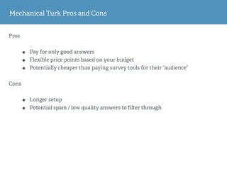 Mechanical Turk Pros and Cons
Pros
• Pay for only good answers
• Flexible price points based on your budget
• Potentially cheaper than paying survey tools for their “audience”
Cons
• Longer setup
• Potential spam / low quality answers to ﬁlter through
 