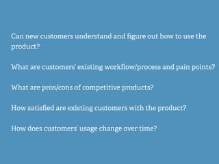 Can new customers understand and ﬁgure out how to use the
product?
What are customers’ existing workﬂow/process and pain points?
What are pros/cons of competitive products?
How satisﬁed are existing customers with the product?
How does customers’ usage change over time?
 