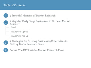 1 3 Essential Mantras of Market Research
Email
In-App/Site Opt-In
In-App/Site Pop-Up
2
3 Ways for Early Stage Businesses to Do Lean Market
Research
3
3 Strategies for Existing Businesses/Enterprises to
Ge ing Faster Research Done
Table of Contents
4 Bonus: The KISSmetrics Market Research Flow
 