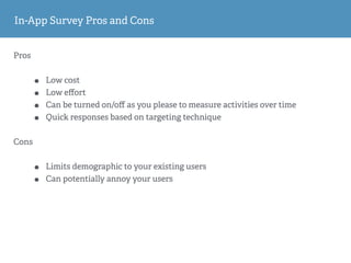 In-App Survey Pros and Cons
Pros
• Low cost
• Low eﬀort
• Can be turned on/oﬀ as you please to measure activities over time
• Quick responses based on targeting technique
Cons
• Limits demographic to your existing users
• Can potentially annoy your users
 