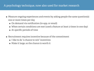 A psychology technique, now also used for market research
• Measure ongoing experiences and events by asking people the same question(s)
one or more times per day
• On demand via notiﬁcation (in-app, or email)
• When certain conditions are met (used a feature at least 5 times in one day)
• At speciﬁc periods of time
• Recruitment requires incentive because of the commitment
• I like to do “a chance to win” incentives
• Make it large, so the chance is worth it
 