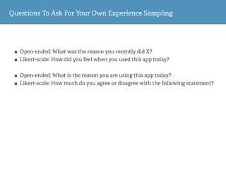 Questions To Ask For Your Own Experience Sampling
• Open-ended: What was the reason you recently did X?
• Likert-scale: How did you feel when you used this app today?
• Open-ended: What is the reason you are using this app today?
• Likert-scale: How much do you agree or disagree with the following statement?
 