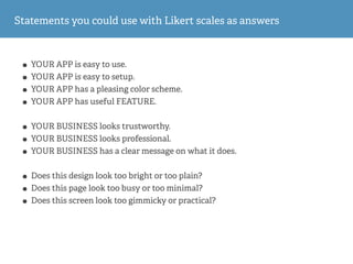 Statements you could use with Likert scales as answers
• YOUR APP is easy to use.
• YOUR APP is easy to setup.
• YOUR APP has a pleasing color scheme.
• YOUR APP has useful FEATURE.
• YOUR BUSINESS looks trustworthy.
• YOUR BUSINESS looks professional.
• YOUR BUSINESS has a clear message on what it does.
• Does this design look too bright or too plain?
• Does this page look too busy or too minimal?
• Does this screen look too gimmicky or practical?
 