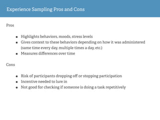 Pros
• Highlights behaviors, moods, stress levels
• Gives context to these behaviors depending on how it was administered
(same time every day, multiple times a day, etc.)
• Measures diﬀerences over time
Cons
• Risk of participants dropping oﬀ or stopping participation
• Incentive needed to lure in
• Not good for checking if someone is doing a task repetitively
Experience Sampling Pros and Cons
 