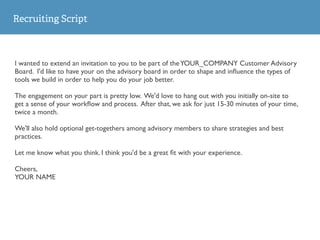Recruiting Script
I wanted to extend an invitation to you to be part of theYOUR_COMPANY Customer Advisory
Board. I'd like to have your on the advisory board in order to shape and inﬂuence the types of
tools we build in order to help you do your job better.
The engagement on your part is pretty low. We'd love to hang out with you initially on-site to
get a sense of your workﬂow and process. After that, we ask for just 15-30 minutes of your time,
twice a month.
We'll also hold optional get-togethers among advisory members to share strategies and best
practices.
Let me know what you think. I think you'd be a great ﬁt with your experience.
Cheers,
YOUR NAME
 