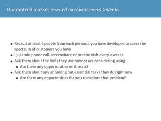 Guaranteed market research sessions every 2 weeks
• Recruit at least 2 people from each persona you have developed to cover the
spectrum of customers you have
• 15-30 min phone call, screenshare, or on-site visit every 2 weeks
• Ask them about the tools they use now or are considering using
• Are there any opportunities or threats?
• Ask them about any annoying but essential tasks they do right now
• Are there any opportunities for you to explore that problem?
 