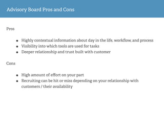 Pros
• Highly contextual information about day in the life, workﬂow, and process
• Visibility into which tools are used for tasks
• Deeper relationship and trust built with customer
Cons
• High amount of eﬀort on your part
• Recruiting can be hit or miss depending on your relationship with
customers / their availability
Advisory Board Pros and Cons
 