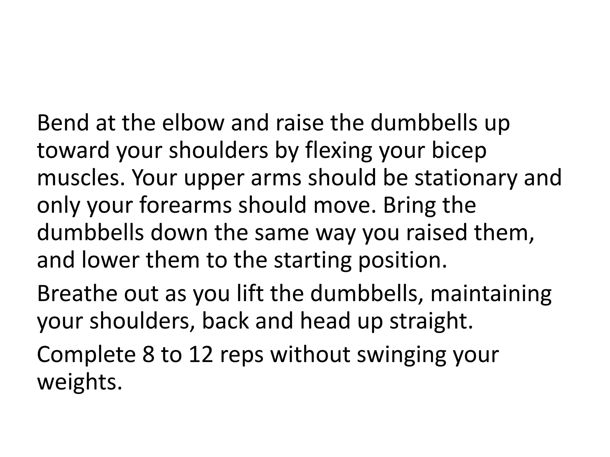 Bend at the elbow and raise the dumbbells up
toward your shoulders by flexing your bicep
muscles. Your upper arms should be stationary and
only your forearms should move. Bring the
dumbbells down the same way you raised them,
and lower them to the starting position.
Breathe out as you lift the dumbbells, maintaining
your shoulders, back and head up straight.
Complete 8 to 12 reps without swinging your
weights.
 