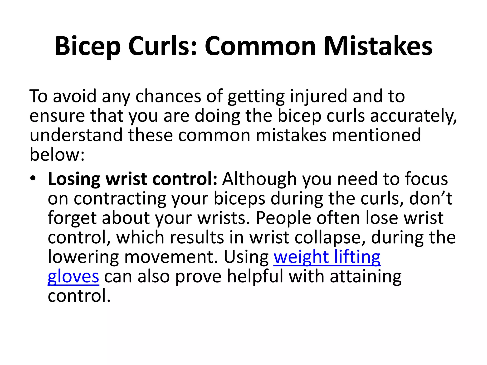 Bicep Curls: Common Mistakes
To avoid any chances of getting injured and to
ensure that you are doing the bicep curls accurately,
understand these common mistakes mentioned
below:
• Losing wrist control: Although you need to focus
on contracting your biceps during the curls, don’t
forget about your wrists. People often lose wrist
control, which results in wrist collapse, during the
lowering movement. Using weight lifting
gloves can also prove helpful with attaining
control.
 
