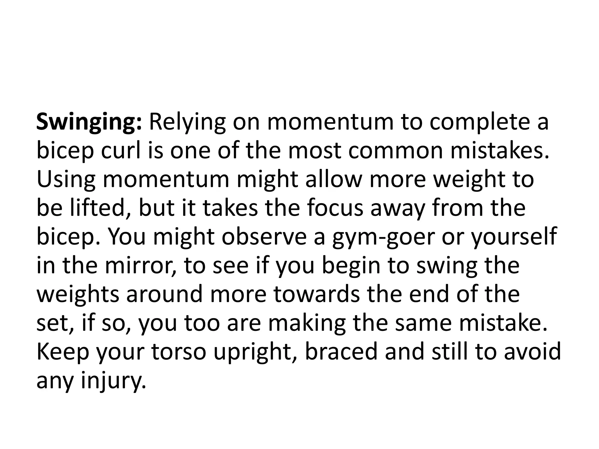 Swinging: Relying on momentum to complete a
bicep curl is one of the most common mistakes.
Using momentum might allow more weight to
be lifted, but it takes the focus away from the
bicep. You might observe a gym-goer or yourself
in the mirror, to see if you begin to swing the
weights around more towards the end of the
set, if so, you too are making the same mistake.
Keep your torso upright, braced and still to avoid
any injury.
 
