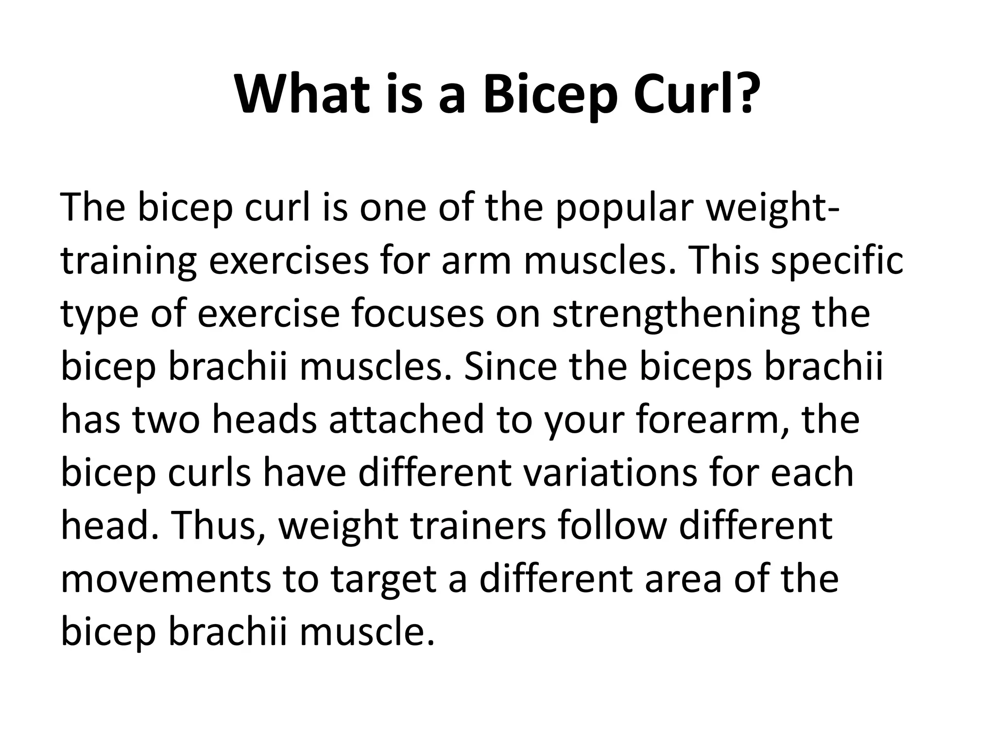 What is a Bicep Curl?
The bicep curl is one of the popular weight-
training exercises for arm muscles. This specific
type of exercise focuses on strengthening the
bicep brachii muscles. Since the biceps brachii
has two heads attached to your forearm, the
bicep curls have different variations for each
head. Thus, weight trainers follow different
movements to target a different area of the
bicep brachii muscle.
 