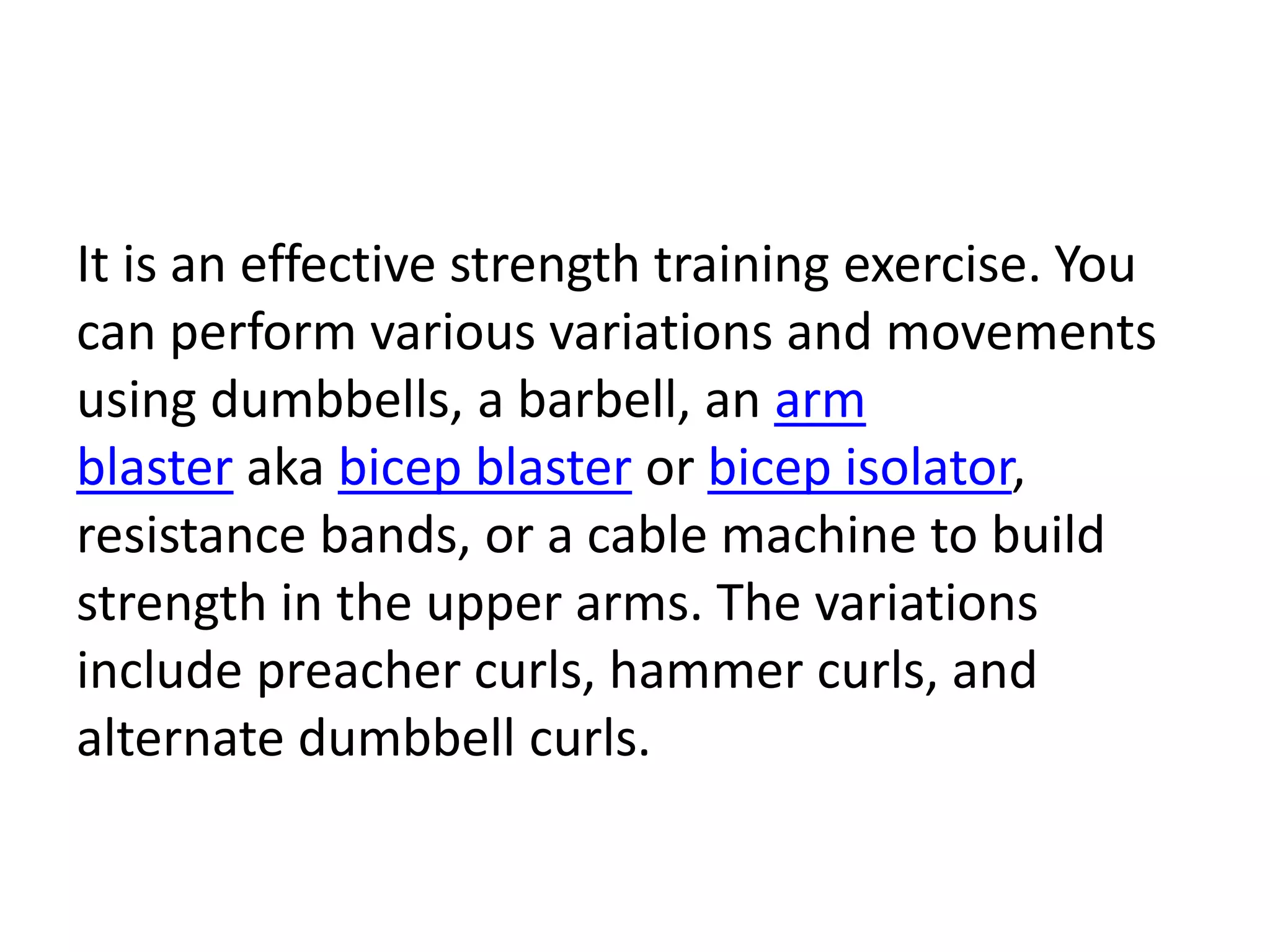 It is an effective strength training exercise. You
can perform various variations and movements
using dumbbells, a barbell, an arm
blaster aka bicep blaster or bicep isolator,
resistance bands, or a cable machine to build
strength in the upper arms. The variations
include preacher curls, hammer curls, and
alternate dumbbell curls.
 