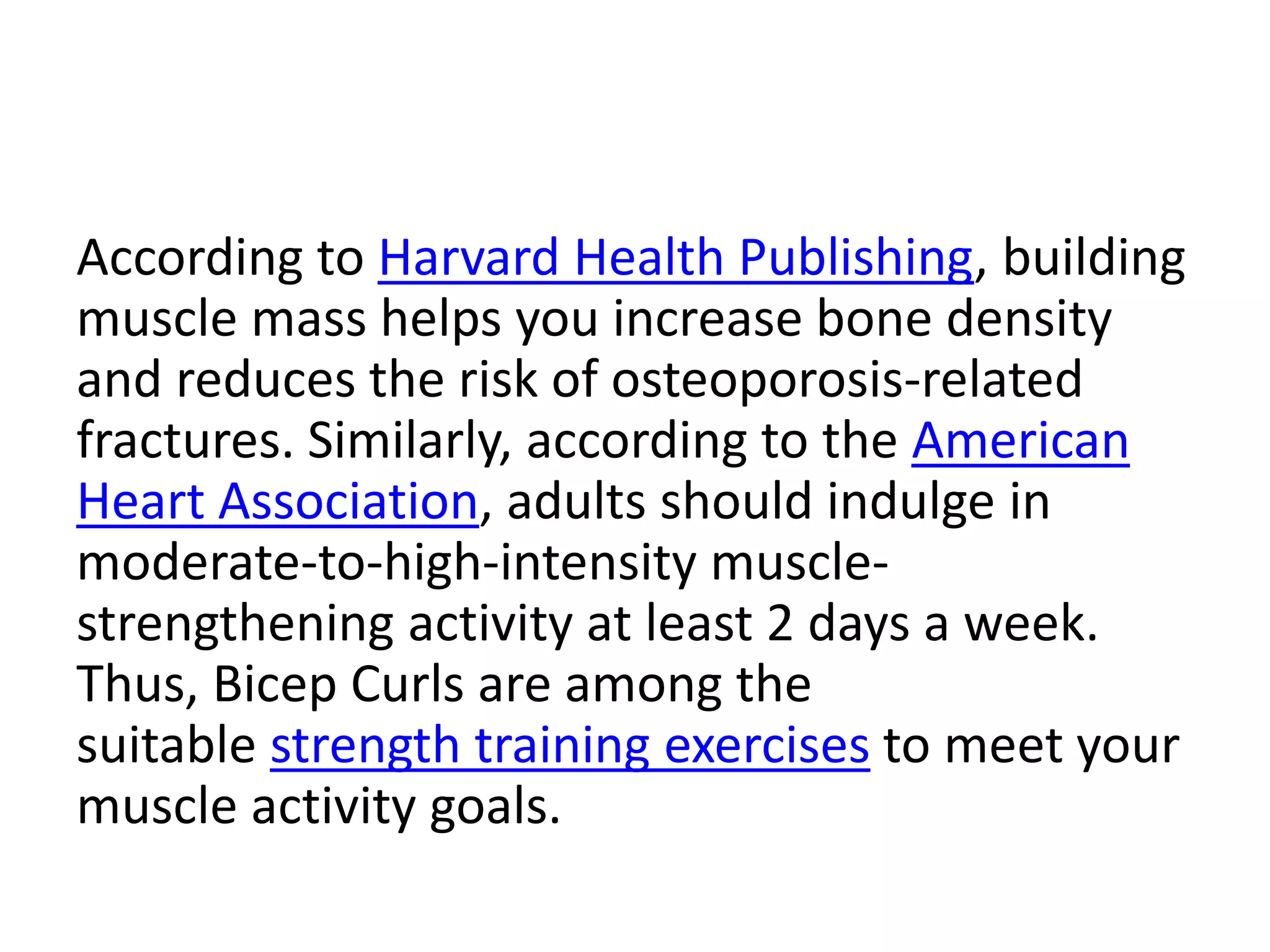 According to Harvard Health Publishing, building
muscle mass helps you increase bone density
and reduces the risk of osteoporosis-related
fractures. Similarly, according to the American
Heart Association, adults should indulge in
moderate-to-high-intensity muscle-
strengthening activity at least 2 days a week.
Thus, Bicep Curls are among the
suitable strength training exercises to meet your
muscle activity goals.
 