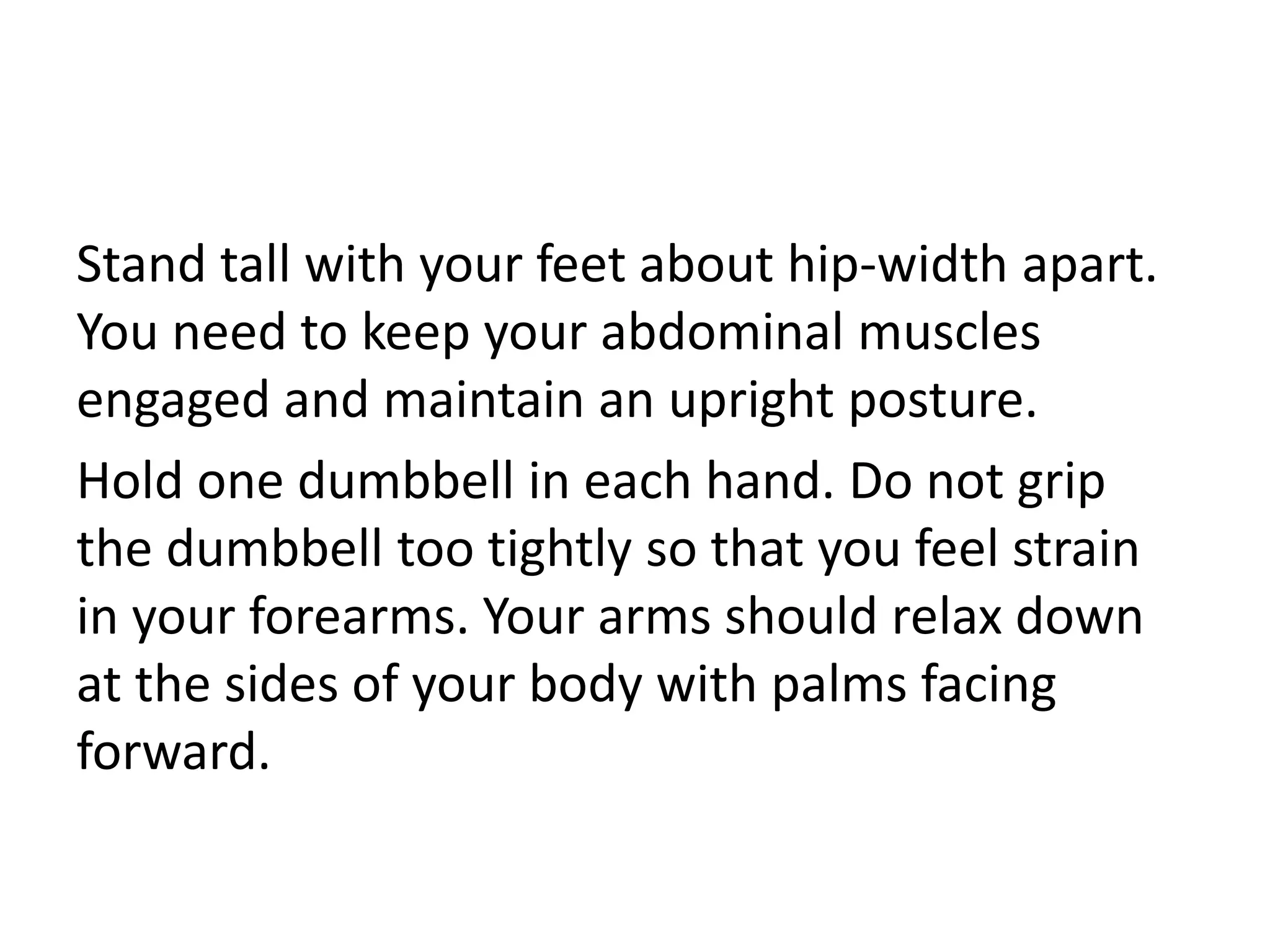 Stand tall with your feet about hip-width apart.
You need to keep your abdominal muscles
engaged and maintain an upright posture.
Hold one dumbbell in each hand. Do not grip
the dumbbell too tightly so that you feel strain
in your forearms. Your arms should relax down
at the sides of your body with palms facing
forward.
 