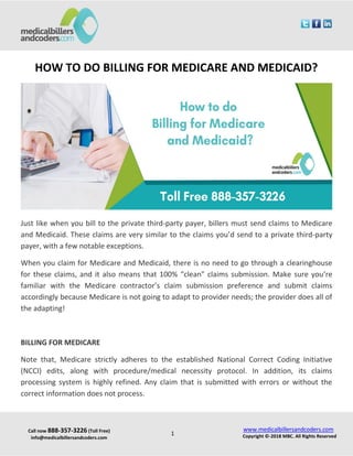 Call now 888-357-3226 (Toll Free)
info@medicalbillersandcoders.com
www.medicalbillersandcoders.com
Copyright ©-2018 MBC. All Rights Reserved1
HOW TO DO BILLING FOR MEDICARE AND MEDICAID?
Just like when you bill to the private third-party payer, billers must send claims to Medicare
and Medicaid. These claims are very similar to the claims you’d send to a private third-party
payer, with a few notable exceptions.
When you claim for Medicare and Medicaid, there is no need to go through a clearinghouse
for these claims, and it also means that 100% “clean” claims submission. Make sure you’re
familiar with the Medicare contractor’s claim submission preference and submit claims
accordingly because Medicare is not going to adapt to provider needs; the provider does all of
the adapting!
BILLING FOR MEDICARE
Note that, Medicare strictly adheres to the established National Correct Coding Initiative
(NCCI) edits, along with procedure/medical necessity protocol. In addition, its claims
processing system is highly refined. Any claim that is submitted with errors or without the
correct information does not process.
 