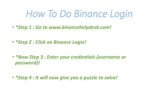 How To Do Binance Login
• *Step 1 : Go to www.binancehelpdesk.com!
• *Step 2 : Click on Binance Login!
• *Now Step 3 : Enter your credentials (username or
password)!
• *Step 4 : It will now give you a puzzle to solve!
 
