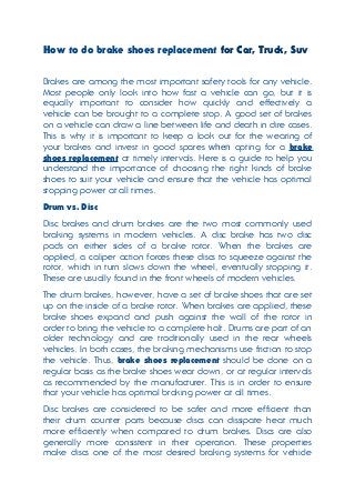 How to do brake shoes replacement for Car, Truck, Suv
Brakes are among the most important safety tools for any vehicle.
Most people only look into how fast a vehicle can go, but it is
equally important to consider how quickly and effectively a
vehicle can be brought to a complete stop. A good set of brakes
on a vehicle can draw a line between life and death in dire cases.
This is why it is important to keep a look out for the wearing of
your brakes and invest in good spares when opting for a brake
shoes replacement at timely intervals. Here is a guide to help you
understand the importance of choosing the right kinds of brake
shoes to suit your vehicle and ensure that the vehicle has optimal
stopping power at all times.
Drum vs. Disc
Disc brakes and drum brakes are the two most commonly used
braking systems in modern vehicles. A disc brake has two disc
pads on either sides of a brake rotor. When the brakes are
applied, a caliper action forces these discs to squeeze against the
rotor, which in turn slows down the wheel, eventually stopping it.
These are usually found in the front wheels of modern vehicles.
The drum brakes, however, have a set of brake shoes that are set
up on the inside of a brake rotor. When brakes are applied, these
brake shoes expand and push against the wall of the rotor in
order to bring the vehicle to a complete halt. Drums are part of an
older technology and are traditionally used in the rear wheels
vehicles. In both cases, the braking mechanisms use friction to stop
the vehicle. Thus, brake shoes replacement should be done on a
regular basis as the brake shoes wear down, or at regular intervals
as recommended by the manufacturer. This is in order to ensure
that your vehicle has optimal braking power at all times.
Disc brakes are considered to be safer and more efficient than
their drum counter parts because discs can dissipate heat much
more efficiently when compared to drum brakes. Discs are also
generally more consistent in their operation. These properties
make discs one of the most desired braking systems for vehicle
 