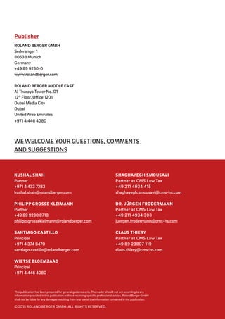 WE WELCOME YOUR QUESTIONS, COMMENTS
AND SUGGESTIONS
Publisher
ROLAND BERGER GMBH
Sederanger 1
80538 Munich
Germany
+49 89 9230-0
www.rolandberger.com
ROLAND BERGER MIDDLE EAST
Al Thuraya Tower No. 01
12th
Floor, Office 1201
Dubai Media City
Dubai
United Arab Emirates
+971 4 446 4080
SHAGHAYEGH SMOUSAVI
Partner at CMS Law Tax
+49 211 4934 415
shaghayegh.smousavi@cms-hs.com
DR. JÜRGEN FRODERMANN
Partner at CMS Law Tax
+49 211 4934 303
juergen.frodermann@cms-hs.com
CLAUS THIERY
Partner at CMS Law Tax
+49 89 23807 119
claus.thiery@cms-hs.com
KUSHAL SHAH
Partner
+971 4 433 7283
kushal.shah@rolandberger.com
PHILIPP GROSSE KLEIMANN
Partner
+49 89 9230 8718
philipp.grossekleimann@rolandberger.com
SANTIAGO CASTILLO
Principal
+971 4 374 8470
santiago.castillo@rolandberger.com
WIETSE BLOEMZAAD
Principal
+971 4 446 4080
This publication has been prepared for general guidance only. The reader should not act according to any
information provided in this publication without receiving specific professional advice. Roland Berger GmbH
shall not be liable for any damages resulting from any use of the information contained in the publication.
© 2015 ROLAND BERGER GMBH. ALL RIGHTS RESERVED.
 
