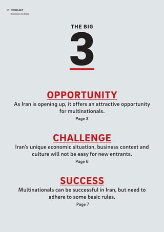 THE BIG
3
2 THINK ACT
Business in Iran
OPPORTUNITY
As Iran is opening up, it offers an attractive opportunity
for multinationals.
Page 3
CHALLENGE
Iran's unique economic situation, business context and
culture will not be easy for new entrants.
Page 6
SUCCESS
Multinationals can be successful in Iran, but need to
adhere to some basic rules.
Page 7
 