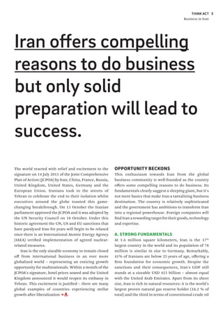 THINK ACT
Business in Iran
3
The world reacted with relief and excitement to the
signature on 14 July 2015 of the Joint Comprehensive
Plan of Action (JCPOA) by Iran, China, France, Russia,
United Kingdom, United States, Germany and the
European Union. Iranians took to the streets of
Tehran to celebrate the end to their isolation whilst
executives around the globe toasted this game-
changing breakthrough. On 13 October the Iranian
parliament approved the JCPOA and it was adopted by
the UN Security Council on 18 October. Under this
historic agreement the UN, US and EU sanctions that
have paralyzed Iran for years will begin to be relaxed
once there is an International Atomic Energy Agency
(IAEA) verified implementation of agreed nuclear-
related measures.
Iran is the only sizeable economy to remain closed
off from international business in an ever more
globalized world – representing an enticing growth
opportunity for multinationals. Within a month of the
JCPOA's signature, hotel prices soared and the United
Kingdom announced it would reopen its embassy in
Tehran. This excitement is justified – there are many
global examples of countries experiencing stellar
growth after liberalization A.
OPPORTUNITY BECKONS
This enthusiasm towards Iran from the global
business community is well-founded as the country
offers some compelling reasons to do business. Its
fundamentals clearly suggest a sleeping giant, but it's
not mere basics that make Iran a tantalizing business
destination. The country is relatively sophisticated
and the government has ambitions to transform Iran
into a regional powerhouse. Foreign companies will
find Iran a rewarding target for their goods, technology
and expertise.
A. STRONG FUNDAMENTALS
At 1.6 million square kilometers, Iran is the 17th
largest country in the world and its population of 78
million is similar in size to Germany. Remarkably,
41% of Iranians are below 25 years of age, offering a
firm foundation for economic growth. Despite the
sanctions and their consequences, Iran's GDP still
stands at a sizeable USD 415 billion – almost equal
with the United Arab Emirates. Apart from its sheer
size, Iran is rich in natural resources: it is the world's
largest proven natural gas reserve holder (18.2 % of
total) and the third in terms of conventional crude oil
Iran offers compelling
reasons to do business
but only solid
preparation will lead to
success.
 