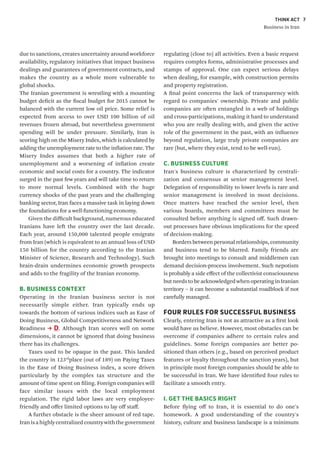 THINK ACT
Business in Iran
7
due to sanctions, creates uncertainty around workforce
availability, regulatory initiatives that impact business
dealings and guarantees of government contracts, and
makes the country as a whole more vulnerable to
global shocks.
The Iranian government is wrestling with a mounting
budget deficit as the fiscal budget for 2015 cannot be
balanced with the current low oil price. Some relief is
expected from access to over USD 100 billion of oil
revenues frozen abroad, but nevertheless government
spending will be under pressure. Similarly, Iran is
scoring high on the Misery Index, which is calculated by
adding the unemployment rate to the inflation rate. The
Misery Index assumes that both a higher rate of
unemployment and a worsening of inflation create
economic and social costs for a country. The indicator
surged in the past few years and will take time to return
to more normal levels. Combined with the huge
currency shocks of the past years and the challenging
banking sector, Iran faces a massive task in laying down
the foundations for a well-functioning economy.
Given the difficult background, numerous educated
Iranians have left the country over the last decade.
Each year, around 150,000 talented people emigrate
from Iran (which is equivalent to an annual loss of USD
150 billion for the country according to the Iranian
Minister of Science, Research and Technology). Such
brain-drain undermines economic growth prospects
and adds to the fragility of the Iranian economy.
B. BUSINESS CONTEXT
Operating in the Iranian business sector is not
necessarily simple either. Iran typically ends up
towards the bottom of various indices such as Ease of
Doing Business, Global Competitiveness and Network
Readiness D. Although Iran scores well on some
dimensions, it cannot be ignored that doing business
there has its challenges.
Taxes used to be opaque in the past. This landed
the country in 123rd
place (out of 189) on Paying Taxes
in the Ease of Doing Business index, a score driven
particularly by the complex tax structure and the
amount of time spent on filing. Foreign companies will
face similar issues with the local employment
regulation. The rigid labor laws are very employee-
friendly and offer limited options to lay off staff.
A further obstacle is the sheer amount of red tape.
Iranisahighlycentralizedcountrywiththegovernment
regulating (close to) all activities. Even a basic request
requires complex forms, administrative processes and
stamps of approval. One can expect serious delays
when dealing, for example, with construction permits
and property registration.
A final point concerns the lack of transparency with
regard to companies' ownership. Private and public
companies are often entangled in a web of holdings
and cross-participations, making it hard to understand
who you are really dealing with, and given the active
role of the government in the past, with an influence
beyond regulation, large truly private companies are
rare (but, where they exist, tend to be well-run).
C. BUSINESS CULTURE
Iran's business culture is characterized by centrali-
zation and consensus at senior management level.
Delegation of responsibility to lower levels is rare and
senior management is involved in most decisions.
Once matters have reached the senior level, then
various boards, members and committees must be
consulted before anything is signed off. Such drawn-
out processes have obvious implications for the speed
of decision-making.
Borders between personal relationships, community
and business tend to be blurred. Family friends are
brought into meetings to consult and middlemen can
demand decision-process involvement. Such nepotism
is probably a side effect of the collectivist consciousness
butneedstobeacknowledgedwhenoperatinginIranian
territory – it can become a substantial roadblock if not
carefully managed.
FOUR RULES FOR SUCCESSFUL BUSINESS
Clearly, entering Iran is not as attractive as a first look
would have us believe. However, most obstacles can be
overcome if companies adhere to certain rules and
guidelines. Some foreign companies are better po-
sitioned than others (e.g., based on perceived product
features or loyalty throughout the sanction years), but
in principle most foreign companies should be able to
be successful in Iran. We have identified four rules to
facilitate a smooth entry.
I. GET THE BASICS RIGHT
Before flying off to Iran, it is essential to do one's
homework. A good understanding of the country's
history, culture and business landscape is a minimum
 