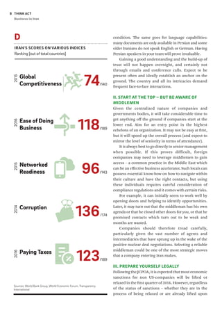 THINK ACT
Business in Iran
8
condition. The same goes for language capabilities:
many documents are only available in Persian and some
older Iranians do not speak English or German. Having
Persian speakers in your team will prove invaluable.
Gaining a good understanding and the build-up of
trust will not happen overnight, and certainly not
through emails and conference calls. Expect to be
present often and ideally establish an anchor on the
ground. The country and all its intricacies demand
frequent face-to-face interactions.
II. START AT THE TOP – BUT BE AWARE OF
MIDDLEMEN
Given the centralized nature of companies and
governments bodies, it will take considerable time to
get anything off the ground if companies start at the
lower end. Aim for an entry point in the highest
echelons of an organization. It may not be easy at first,
but it will speed up the overall process (and expect to
mirror the level of seniority in terms of attendance).
It is always best to go directly to senior management
when possible. If this proves difficult, foreign
companies may need to leverage middlemen to gain
access – a common practice in the Middle East which
can be an effective business accelerator. Such locals can
possess essential know-how on how to navigate within
their culture and have the right contacts, but using
these individuals requires careful consideration of
compliance regulations and it comes with certain risks.
For example, it can initially seem to work well by
opening doors and helping to identify opportunities.
Later, it may turn out that the middleman has his own
agenda or that he closed other doors for you, or that he
promised contacts which turn out to be weak and
months are wasted.
Companies should therefore tread carefully,
particularly given the vast number of agents and
intermediaries that have sprung up in the wake of the
positive nuclear deal negotiations. Selecting a reliable
middleman could be one of the most strategic moves
that a company entering Iran makes.
III. PREPARE YOURSELF LEGALLY
Following the JCPOA, it is expected that most economic
sanctions for non US-companies will be lifted or
relaxed in the first quarter of 2016. However, regardless
of the status of sanctions – whether they are in the
process of being relaxed or are already lifted upon
IRAN'S SCORES ON VARIOUS INDICES
Ranking [out of total countries]
D
74/140
Global
Competitiveness
2015
118/189
Ease of Doing
Business
2016
96/143
Networked
Readiness
2015
136/174
Corruption
2014
123/189
Paying Taxes
2016
Sources: World Bank Group, World Economic Forum, Transparency
International
 