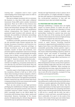 THINK ACT
Business in Iran
9
entering Iran – companies need to have a good
understanding of the Iranian legal context in order to
mitigate their investment risk.
One way to mitigate investment risk is to structure
the business in a way that it falls under a Bilateral
Investment Treaty (BIT) and/or another investment
agreement. There are 52 BITs in force between Iran
and other countries, such as Germany, France, Italy,
Austria and Switzerland. Amongst other things, BITs
with Iran provide protection against expropriation
without compensation, free transfer of capital,
guaranteed equal treatment with nationals and, in
principle, the possibility of arbitration proceedings
(UNCITRAL), even though the free choice of the
governing law is limited.
In addition to the BITs, protection and incentives
are also provided under Iranian national law. The
Foreign Investment Promotion and Protection Act
2002 (FIPPA) guarantees important privileges to
foreign investments such as an equal treatment
standard, transfer of funds and dividends, com-
pensation against expropriation and access to foreign
courts. However, in order to be privileged, the foreign
investor has to obtain a permit from the so called
OIETAI Organization. The permit will be issued fairly
promptly, if – based on a substantial business plan –
the applicant can demonstrate that the business
activities are eligible (e.g. not purely commercial). So,
as is often the case, the devil is in the detail. Thus, the
careful and timely preparation of the business plan is
essential.
A positive aspect is that foreign investors are, with
few exceptions, allowed to hold up to 100% of the
shares when investing in Iranian companies, which is
a rare privilege in this region. Foreign investors can
also choose freely between the legal forms provided by
Iranian Commercial Law, with the Private Joint Stock
Company proving to be the most common and suitable
corporation form for foreign investors.
There are also various tax and legal provisions
privileging the establishment of foreign companies in
free trade zones and special economic zones. Iran has
concluded numerous double taxation conventions
(DTC) essentially based on the OECD Model Tax
Convention with Germany, France, Spain, Austria and
Switzerland. However, knowledge of the Iranian
practice of implementing the relevant dispositions is
essential for any tax optimized structuring E.
Overall, the legal framework in Iran is mature, but it
can hold surprises. It is highly advisable to engage a
law firm with expertise in international business that
has on-the-ground experience in Iran and can
demonstrate up-to-date and reliable knowledge.
IV. POSITION FOR THE LONG TERM
Although establishing a company does not legally
require an Iranian partner, no matter the type of
business, foreign companies are dependent on local
Iranian companies and need to establish such
partnerships. Looking for a partner may seem easy
given the sheer size of the economy, but the packed
hotels in Tehran indicate the interest is high and many
companies are vying for the same business.
A differentiating and long-term positioning is
crucial to spark interest. Providing financial
investment is appreciated (and needed) but is more a
hygiene factor than a true differentiating factor for a
sustainable partnership. Iranian partners expect a
long-term commitment from foreign companies and
this means collectively building a business, based on
mutual respect and transfer of knowledge and
expertise. To support such an approach, building
local employment through offices and factories is a
strong commitment.
A long-term approach will be partly automatic.
When doing business in Iran, one key virtue is patience.
Decision-making simply takes time due to the culture
and administrative roadblocks. When meetings are
closed with clear next steps, expect the timelines to be
fluid. Pushing the partners in the beginning is a great
way to start off on the wrong foot, so prepare for long
timelines and unexpected hurdles.
For some foreign companies, conducting business in
Iran will become a reality in the short term while others
will choose a passive approach as they find this unique
country somewhat daunting. We believe that the
Iranian opportunity is too big to ignore and companies
around the world should start preparing themselves
today in order to hit the ground running. We know that
it will not be a smooth ride for most, but with a
readiness to invest and learn, successful business in
Iran is achievable. Or to put it in the words of the
famous 13th-century Persian poet and scholar Rumi:
"As you start to walk on the way, the way appears".
 