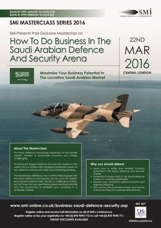 www.smi-online.co.uk/business-saudi-defence-security.asp
Register online and receive full information on all of SMi’s conferences
Register online or fax your registration to +44 (0) 870 9090 712 or call +44 (0) 870 9090 711
GROUP DISCOUNTS AVAILABLE
SMi MASTERCLASS SERIES 2016
SMi Presents their Exclusive Masterclass on
How To Do Business In The
Saudi Arabian Defence
And Security Arena
About The Masterclass:
For many defence companies expansion to the middle
eastern market is potentially lucrative but initially
challenging.
As the fourth largest defence and security market in the
world, this is a market with untapped potential in terms of
any defence and security sales and marketing strategy.
This Masterclass will tell you how to effectively engage with
the Saudi defence and security sectors and thus exploit
procurement opportunities. Saudi is a challenging market,
but for those that succeed there is great earning potential
and the opportunity to establish your company in a
profitable market.
MC 467
2016
22ND
CENTRAL LONDON
MAR
Why you should attend:
• Learn how to enter and develop business
potential in the Saudi defence and security
market
• Understand unique traits in the Saudi defence
market to maximise profitability
• Expand your company's global footprint and
regional influence
• Discuss the critical barriers to entry and how to
overcome these to maximise effectiveness
BOOK BY 29TH JANUARY TO SAVE £100
BOOK BY 29TH FEBRUARY TO SAVE £50
@SMiGroupDefence
Maximise Your Business Potential In
The Lucrative Saudi Arabian Market
 