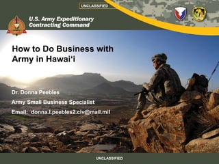 UNCLASSIFIED




How to Do Business with
Army in Hawai‘i


Dr. Donna Peebles
Army Small Business Specialist
Email: donna.l.peebles2.civ@mail.mil




                                 UNCLASSIFIED
 