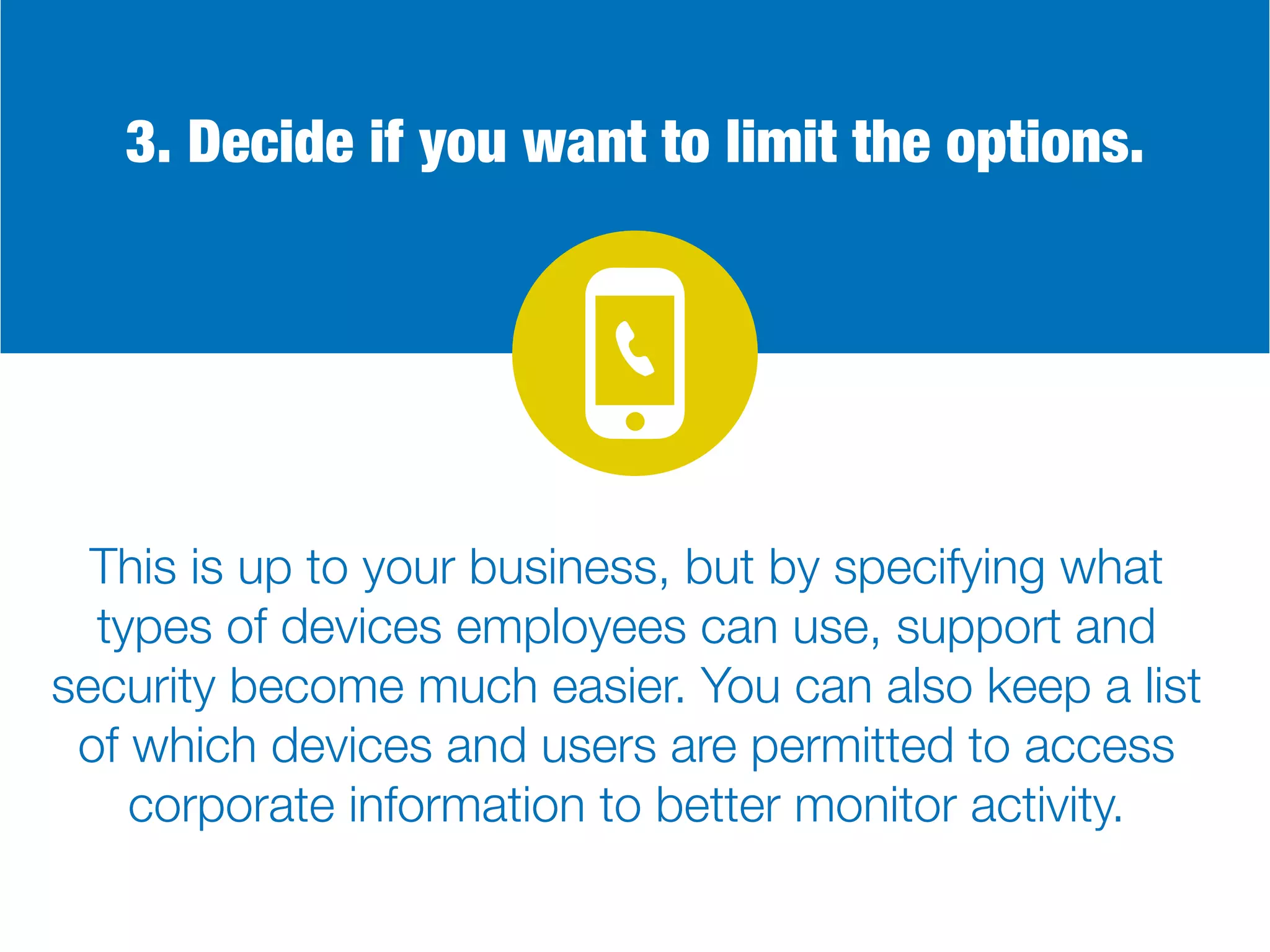 3. Decide if you want to limit the options.
This is up to your business, but by specifying what
types of devices employees can use, support and
security become much easier. You can also keep a list
of which devices and users are permitted to access
corporate information to better monitor activity.
 